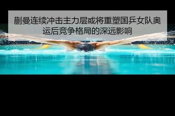 蒯曼连续冲击主力层或将重塑国乒女队奥运后竞争格局的深远影响
